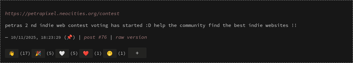 https://petrapixel.neocities.org/contest petras 2 nd indie web contest voting has started :D help the community find the best indie websites !! // emoji reactions : wave (17) party popper (5) white heart (5) red heart (1) face with covered mouth (1)